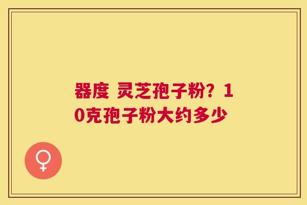 器度 灵芝孢子粉？10克孢子粉大约多少