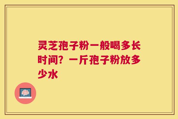 灵芝孢子粉一般喝多长时间？一斤孢子粉放多少水