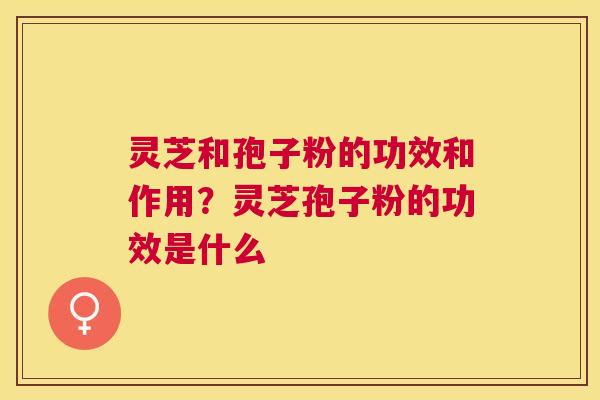 灵芝和孢子粉的功效和作用?灵芝孢子粉的功效是什么 灵芝和孢子粉的功效和作用?灵芝孢子粉的功效是什么