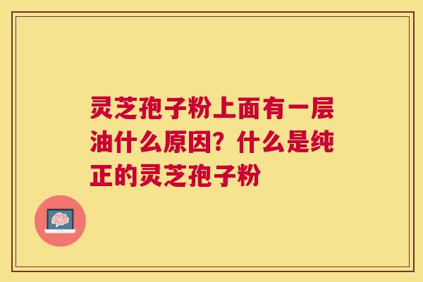 灵芝孢子粉上面有一层油什么原因?什么是纯正的灵芝孢子粉 灵芝孢子粉上面有一层油什么原因?什么是纯正的灵芝孢子粉