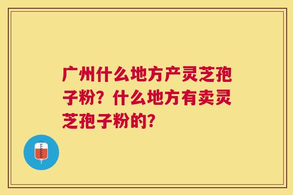 广州什么地方产灵芝孢子粉？什么地方有卖灵芝孢子粉的？