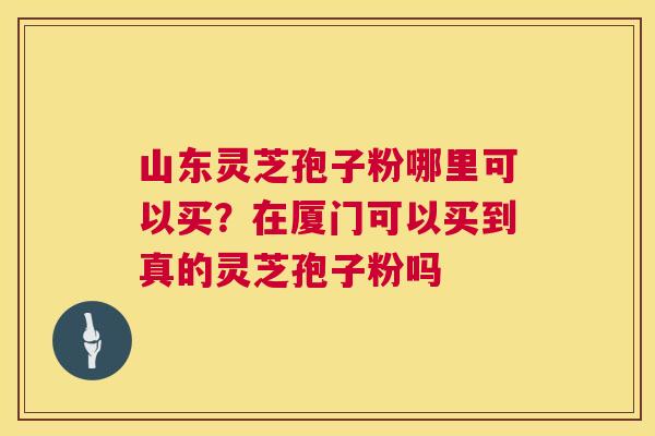 山东灵芝孢子粉哪里可以买？在厦门可以买到真的灵芝孢子粉吗