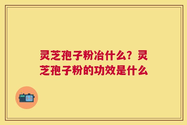 灵芝孢子粉冶什么?灵芝孢子粉的功效是什么 灵芝孢子粉冶什么?灵芝孢子粉的功效是什么