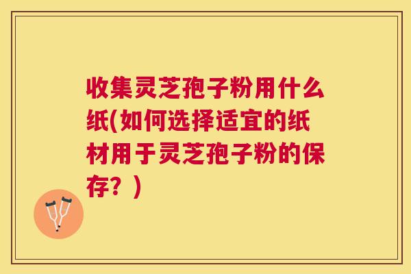 收集灵芝孢子粉用什么纸(如何选择适宜的纸材用于灵芝孢子粉的保存?) 收集灵芝孢子粉用什么纸(如何选择适宜的纸材用于灵芝孢子粉的保存?)
