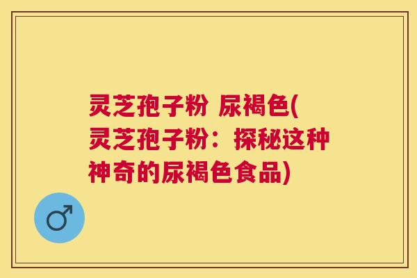 灵芝孢子粉 尿褐色(灵芝孢子粉:探秘这种神奇的尿褐色食品) 灵芝孢子粉 尿褐色(灵芝孢子粉:探秘这种神奇的尿褐色食品)