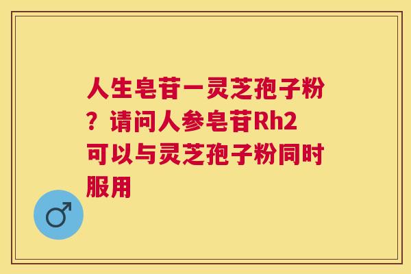 人生皂苷一灵芝孢子粉?请问人参皂苷Rh2可以与灵芝孢子粉同时服用 人生皂苷一灵芝孢子粉?请问人参皂苷Rh2可以与灵芝孢子粉同时服用