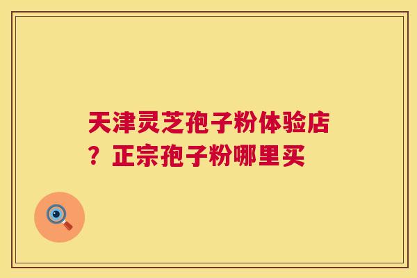 天津灵芝孢子粉体验店?正宗孢子粉哪里买 天津灵芝孢子粉体验店?正宗孢子粉哪里买