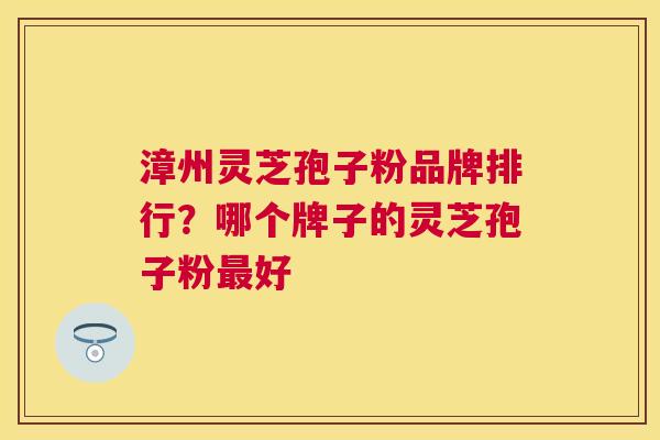 漳州灵芝孢子粉品牌排行?哪个牌子的灵芝孢子粉好 漳州灵芝孢子粉品牌排行?哪个牌子的灵芝孢子粉好