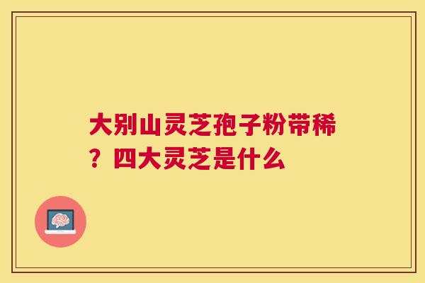 大别山灵芝孢子粉带稀？四大灵芝是什么