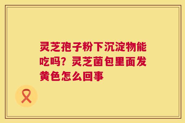灵芝孢子粉下沉淀物能吃吗?灵芝菌包里面发黄色怎么回事 灵芝孢子粉下沉淀物能吃吗?灵芝菌包里面发黄色怎么回事