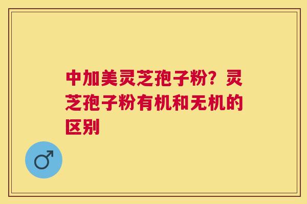 中加美灵芝孢子粉?灵芝孢子粉有机和无机的区别 中加美灵芝孢子粉?灵芝孢子粉有机和无机的区别