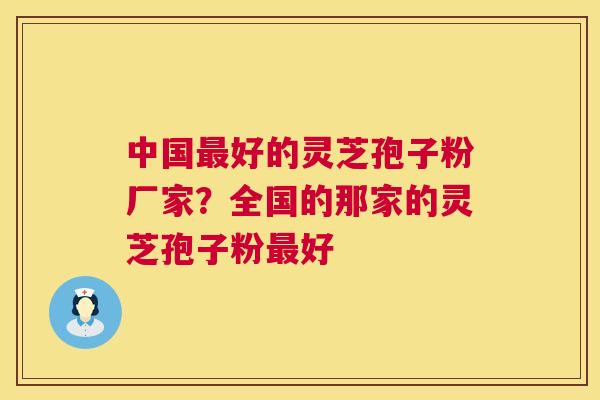 中国好的灵芝孢子粉厂家？全国的那家的灵芝孢子粉好