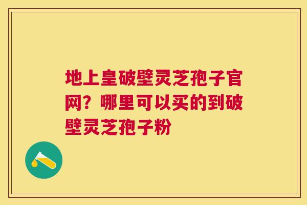 地上皇破壁灵芝孢子官网?哪里可以买的到破壁灵芝孢子粉 地上皇破壁灵芝孢子官网?哪里可以买的到破壁灵芝孢子粉
