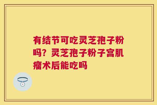 有结节可吃灵芝孢子粉吗？灵芝孢子粉子宫术后能吃吗