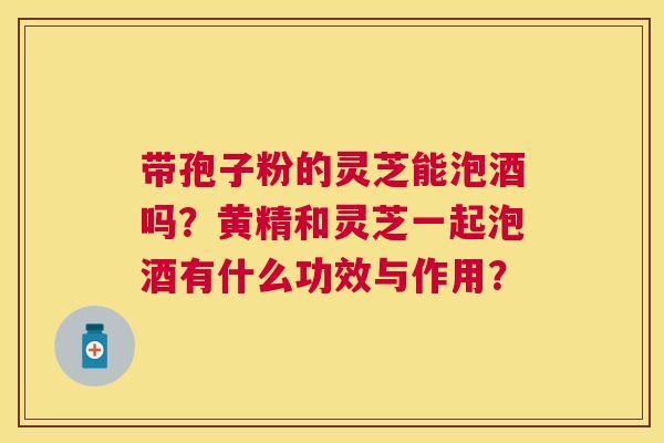 带孢子粉的灵芝能泡酒吗？黄精和灵芝一起泡酒有什么功效与作用？