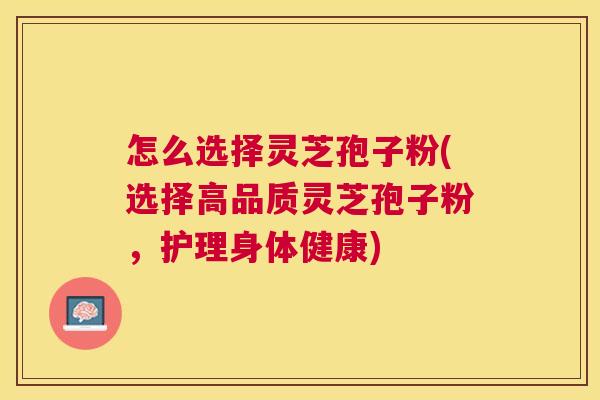 怎么选择灵芝孢子粉(选择高品质灵芝孢子粉,护理身体健康) 怎么选择灵芝孢子粉(选择高品质灵芝孢子粉,护理身体健康)