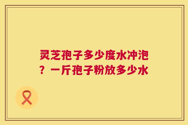 灵芝孢子多少度水冲泡?一斤孢子粉放多少水 灵芝孢子多少度水冲泡?一斤孢子粉放多少水