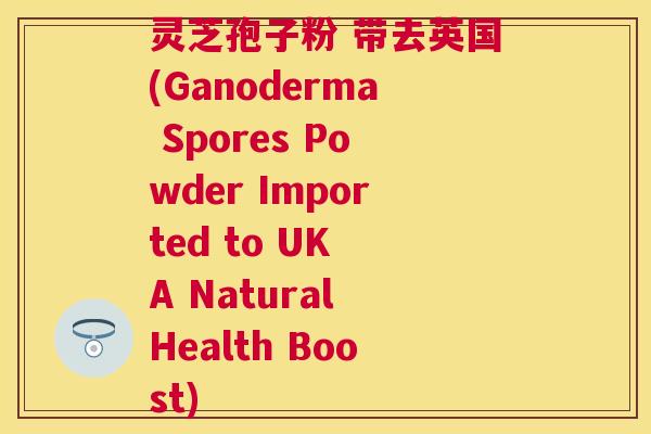 灵芝孢子粉 带去英国(Ganoderma Spores Powder Imported to UK A Natural Health Boost)
