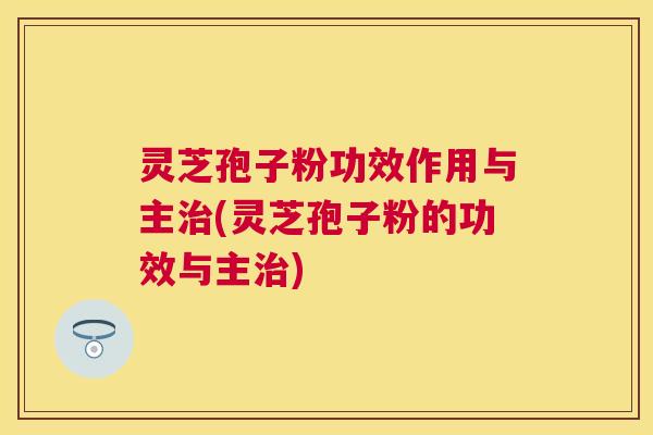 灵芝孢子粉功效作用与主(灵芝孢子粉的功效与主) 灵芝孢子粉功效作用与主(灵芝孢子粉的功效与主)