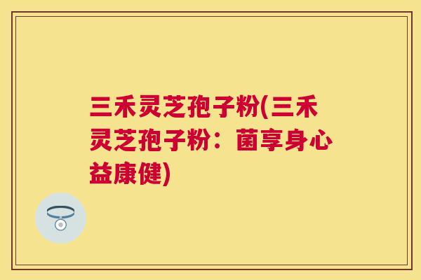 三禾灵芝孢子粉(三禾灵芝孢子粉:菌享身心益康健) 三禾灵芝孢子粉(三禾灵芝孢子粉:菌享身心益康健)