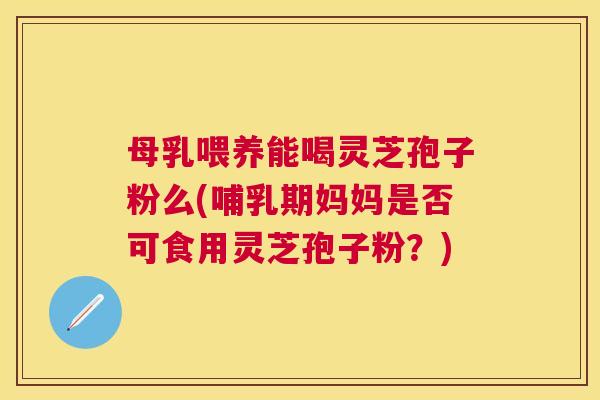 母乳喂养能喝灵芝孢子粉么(哺乳期妈妈是否可食用灵芝孢子粉?) 母乳喂养能喝灵芝孢子粉么(哺乳期妈妈是否可食用灵芝孢子粉?)