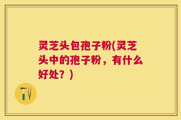 灵芝头包孢子粉(灵芝头中的孢子粉,有什么好处?) 灵芝头包孢子粉(灵芝头中的孢子粉,有什么好处?)