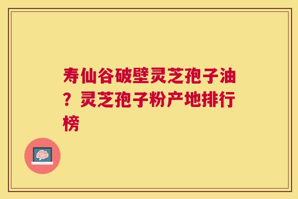 寿仙谷破壁灵芝孢子油?灵芝孢子粉产地排行榜 寿仙谷破壁灵芝孢子油?灵芝孢子粉产地排行榜