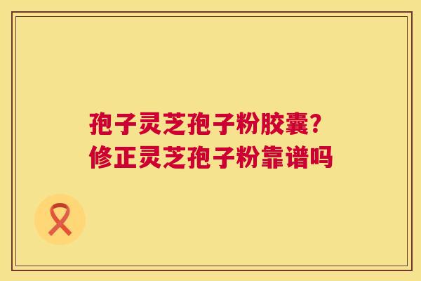 孢子灵芝孢子粉胶囊?修正灵芝孢子粉靠谱吗 孢子灵芝孢子粉胶囊?修正灵芝孢子粉靠谱吗