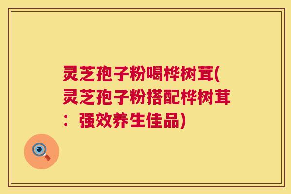 灵芝孢子粉喝桦树茸(灵芝孢子粉搭配桦树茸:强效养生佳品) 灵芝孢子粉喝桦树茸(灵芝孢子粉搭配桦树茸:强效养生佳品)