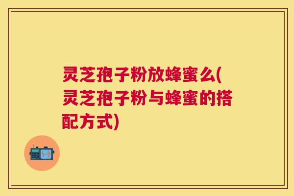 灵芝孢子粉放蜂蜜么(灵芝孢子粉与蜂蜜的搭配方式)