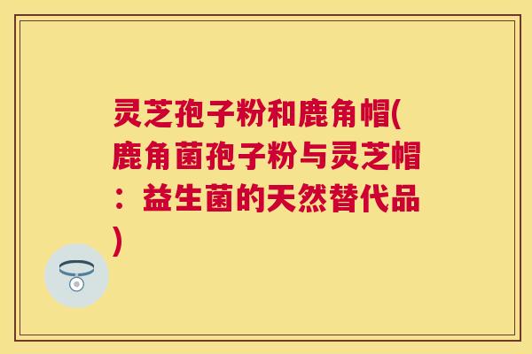 灵芝孢子粉和鹿角帽(鹿角菌孢子粉与灵芝帽：益生菌的天然替代品)