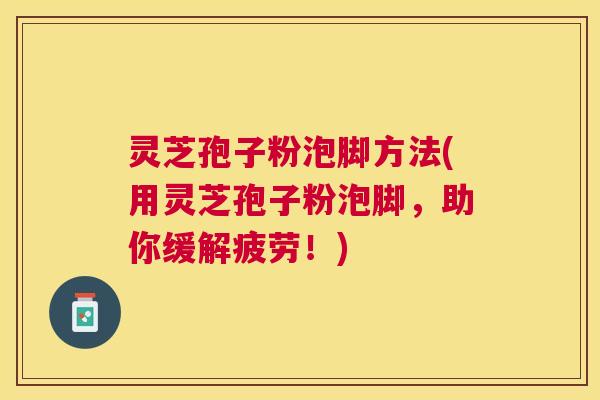 灵芝孢子粉泡脚方法(用灵芝孢子粉泡脚，助你缓解疲劳！)