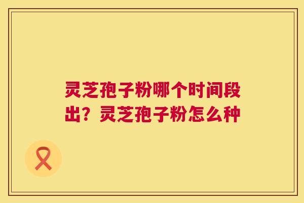 灵芝孢子粉哪个时间段出?灵芝孢子粉怎么种 灵芝孢子粉哪个时间段出?灵芝孢子粉怎么种