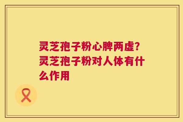 灵芝孢子粉心脾两虚？灵芝孢子粉对人体有什么作用