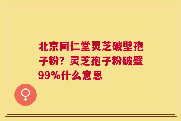 北京同仁堂灵芝破壁孢子粉？灵芝孢子粉破壁99%什么意思