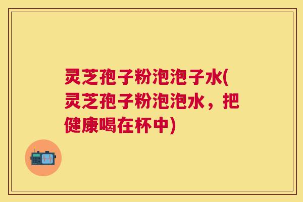灵芝孢子粉泡泡子水(灵芝孢子粉泡泡水,把健康喝在杯中) 灵芝孢子粉泡泡子水(灵芝孢子粉泡泡水,把健康喝在杯中)