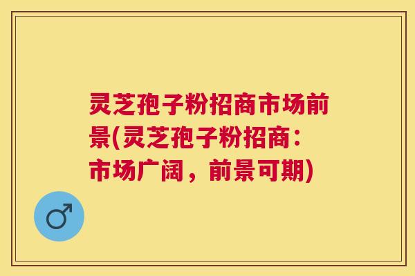 灵芝孢子粉招商市场前景(灵芝孢子粉招商：市场广阔，前景可期)