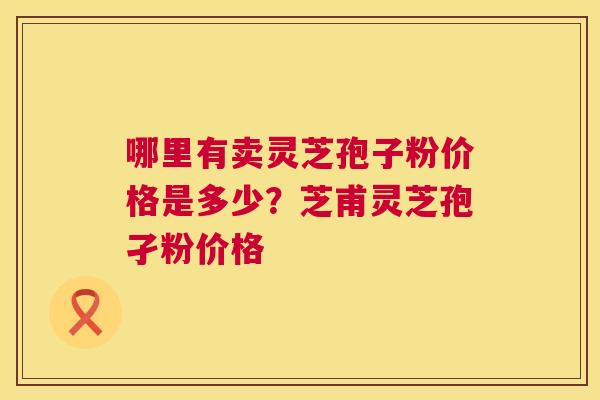 哪里有卖灵芝孢子粉价格是多少？芝甫灵芝孢孑粉价格