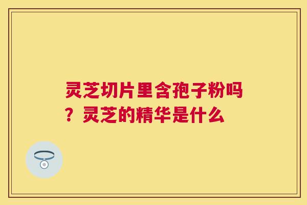 灵芝切片里含孢子粉吗?灵芝的精华是什么 灵芝切片里含孢子粉吗?灵芝的精华是什么