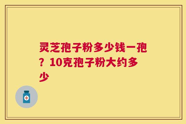 灵芝孢子粉多少钱一孢?10克孢子粉大约多少 灵芝孢子粉多少钱一孢?10克孢子粉大约多少