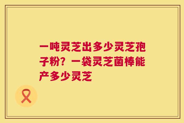 一吨灵芝出多少灵芝孢子粉？一袋灵芝菌棒能产多少灵芝