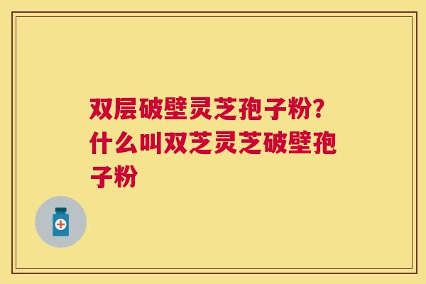 双层破壁灵芝孢子粉?什么叫双芝灵芝破壁孢子粉 双层破壁灵芝孢子粉?什么叫双芝灵芝破壁孢子粉