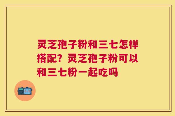 灵芝孢子粉和三七怎样搭配?灵芝孢子粉可以和三七粉一起吃吗 灵芝孢子粉和三七怎样搭配?灵芝孢子粉可以和三七粉一起吃吗