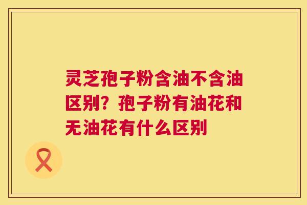 灵芝孢子粉含油不含油区别?孢子粉有油花和无油花有什么区别 灵芝孢子粉含油不含油区别?孢子粉有油花和无油花有什么区别