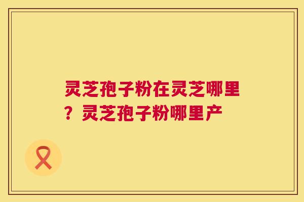 灵芝孢子粉在灵芝哪里？灵芝孢子粉哪里产