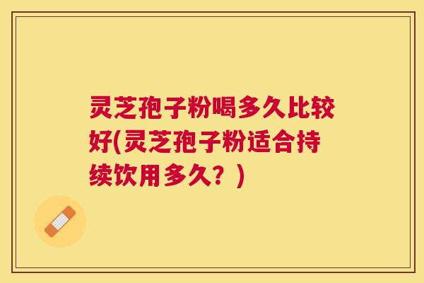 灵芝孢子粉喝多久比较好(灵芝孢子粉适合持续饮用多久？)