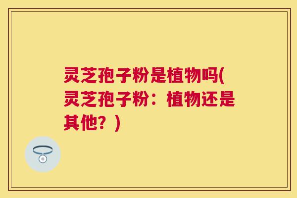 灵芝孢子粉是植物吗(灵芝孢子粉:植物还是其他?) 灵芝孢子粉是植物吗(灵芝孢子粉:植物还是其他?)