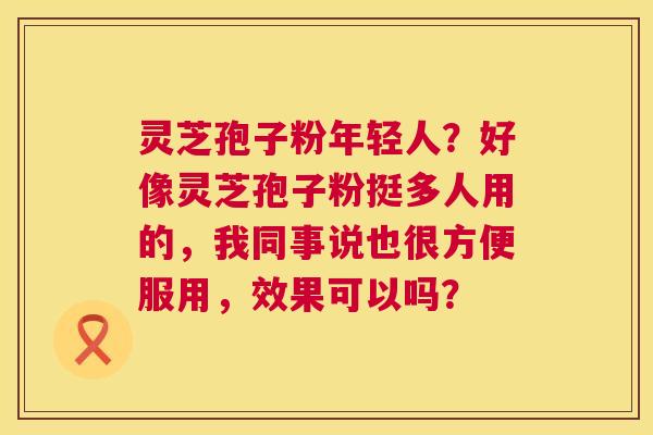 灵芝孢子粉年轻人?好像灵芝孢子粉挺多人用的,我同事说也很方便服用,效果可以吗? 灵芝孢子粉年轻人?好像灵芝孢子粉挺多人用的,我同事说也很方便服用,效果可以吗?