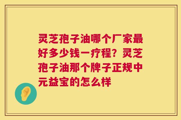 灵芝孢子油哪个厂家好多少钱一疗程?灵芝孢子油那个牌子正规中元益宝的怎么样 灵芝孢子油哪个厂家好多少钱一疗程?灵芝孢子油那个牌子正规中元益宝的怎么样
