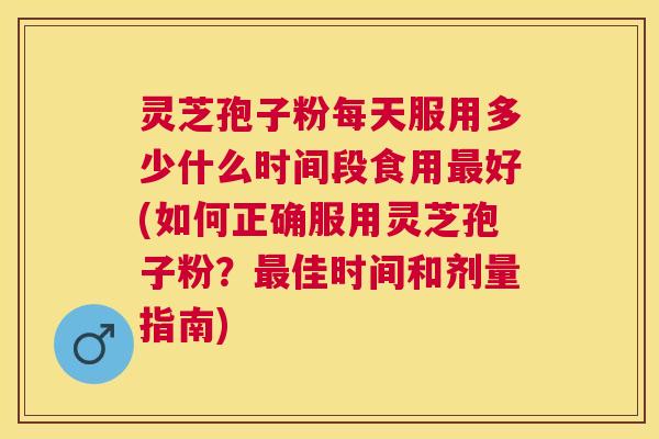 灵芝孢子粉每天服用多少什么时间段食用好(如何正确服用灵芝孢子粉？佳时间和剂量指南)
